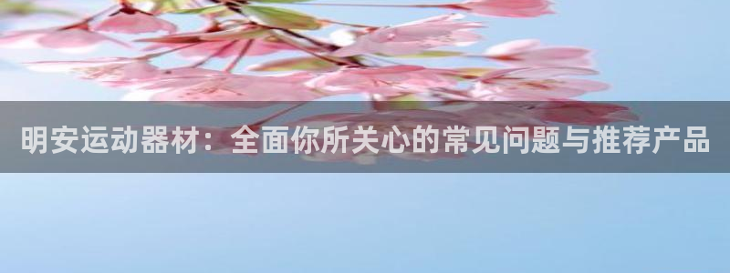 意昂体育4招商电话是多少：明安运动器材：全面你所关心